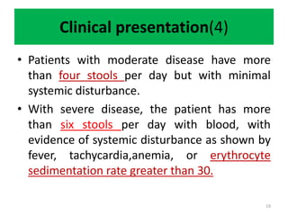 Clinical presentation(4)
• Patients with moderate disease have more
than four stools per day but with minimal
systemic disturbance.
• With severe disease, the patient has more
than six stools per day with blood, with
evidence of systemic disturbance as shown by
fever, tachycardia,anemia, or erythrocyte
sedimentation rate greater than 30.
19
 