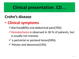 Clinical presentation..CD….
Crohn’s disease
• Clinical symptoms
diarrhea(80%) and abdominal pain(70%)
Hematochezia is observed in 30 % of patients, but
is usually not massive.
 a perirectal or perianal lesion(50%).
 fistulas and abscesses(15%)
20
 