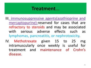 Treatment…
III. immunosuppressive agents(azathioprine and
mercaptopurine)-reserved for cases that are
refractory to steroids and may be associated
with serious adverse effects such as
lymphomas, pancreatitis, or nephrotoxicity.
IV. Methotrexate given 15 to 25 mg
intramuscularly once weekly is useful for
treatment and maintenance of Crohn’s
disease.
26
 