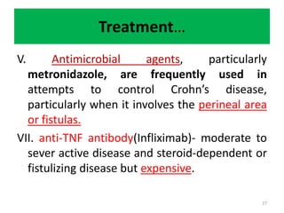 Treatment…
V. Antimicrobial agents, particularly
metronidazole, are frequently used in
attempts to control Crohn’s disease,
particularly when it involves the perineal area
or fistulas.
VII. anti-TNF antibody(Infliximab)- moderate to
sever active disease and steroid-dependent or
fistulizing disease but expensive.
27
 