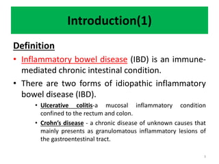 Introduction(1)
Definition
• Inflammatory bowel disease (IBD) is an immune-
mediated chronic intestinal condition.
• There are two forms of idiopathic inflammatory
bowel disease (IBD).
• Ulcerative colitis-a mucosal inflammatory condition
confined to the rectum and colon.
• Crohn’s disease - a chronic disease of unknown causes that
mainly presents as granulomatous inflammatory lesions of
the gastroentestinal tract.
3
 