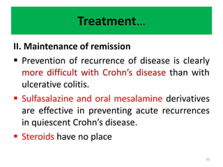 Treatment…
II. Maintenance of remission
 Prevention of recurrence of disease is clearly
more difficult with Crohn’s disease than with
ulcerative colitis.
 Sulfasalazine and oral mesalamine derivatives
are effective in preventing acute recurrences
in quiescent Crohn’s disease.
 Steroids have no place
33
 
