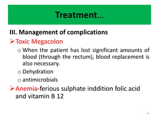 Treatment…
III. Management of complications
Toxic Megacolon
o When the patient has lost significant amounts of
blood (through the rectum), blood replacement is
also necessary.
o Dehydration
o antimicrobials
Anemia-ferious sulphate inddition folic acid
and vitamin B 12
34
 