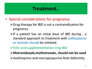 Treatment..
• Special considerations for pregnancy
Drug therapy for IBD is not a contraindication for
pregnancy
If a patient has an initial bout of IBD during , a
standard approach to treatment with sulfasalazine
or steroids should be initiated.
Folic acid supplimmentation-1mg BID
Metronidazole,methotrexate, shuold not be used
Azathioprine and mercaptopurine-fetal deformity
35
 