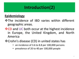 Introduction(2)
Epidemiology
The incidence of IBD varies within different
geographic areas.
CD and UC both occur at the highest incidence
in Europe, the United Kingdom, and North
America
Crohn's disease (CD) in united states has
• an incidence of 3.6 to 8.8 per 100,000 persons
• prevalence of 20 to 40 per 100,000 people
4
 