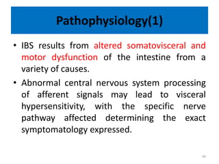 Pathophysiology(1)
• IBS results from altered somatovisceral and
motor dysfunction of the intestine from a
variety of causes.
• Abnormal central nervous system processing
of afferent signals may lead to visceral
hypersensitivity, with the specific nerve
pathway affected determining the exact
symptomatology expressed.
40
 