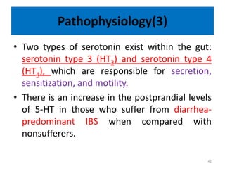Pathophysiology(3)
• Two types of serotonin exist within the gut:
serotonin type 3 (HT3) and serotonin type 4
(HT4), which are responsible for secretion,
sensitization, and motility.
• There is an increase in the postprandial levels
of 5-HT in those who suffer from diarrhea-
predominant IBS when compared with
nonsufferers.
42
 