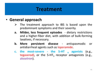 Treatment
• General approach
 The treatment approach to IBS is based upon the
predominant symptoms and their severity.
a. Milder, less frequent episodes - dietary restrictions
and a higher-fiber diet, with addition of bulk-forming
laxatives, if necessary.
b. More persistent disease - antispasmodic or
antidiarrheal agents such as loperamide.
c. the most-severe - the 5-HT 4 agonists (e.g.,
tegaserod), or the 5-HT3 receptor antagonists (e.g.,
alosetron).
45
 