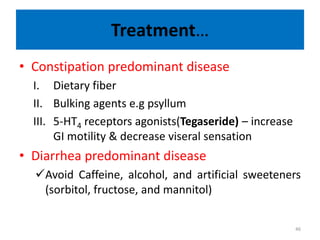Treatment…
• Constipation predominant disease
I. Dietary fiber
II. Bulking agents e.g psyllum
III. 5-HT4 receptors agonists(Tegaseride) – increase
GI motility & decrease viseral sensation
• Diarrhea predominant disease
Avoid Caffeine, alcohol, and artificial sweeteners
(sorbitol, fructose, and mannitol)
46
 