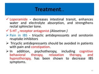 Treatment..
 Loperamide - decreases intestinal transit, enhances
water and electrolyte absorption, and strengthens
rectal sphincter tone.
 5-HT 3 receptor antagonist (Alosetron )
 Pain in IBS - tricyclic antidepressants and serotonin
reuptake inhibitors
 Tricyclic antidepressants should be avoided in patients
with pain and constipation.
 In addition, psychotherapy, including cognitive
behavioral therapy, relaxation therapy, and
hypnotherapy, has been shown to decrease IBS
symptoms.
47
 