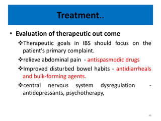 Treatment..
• Evaluation of therapeutic out come
Therapeutic goals in IBS should focus on the
patient's primary complaint.
relieve abdominal pain - antispasmodic drugs
Improved disturbed bowel habits - antidiarrheals
and bulk-forming agents.
central nervous system dysregulation -
antidepressants, psychotherapy,
48
 
