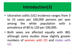 Introduction(3)
• Ulcerative colitis (UC) incidence ranges from 3
to 15 cases per 100,000 persons per year
among the white population with a
prevalence of 80 to 120 per 100,000.
• Both sexes are affected equally with IBD,
although some studies show slightly greater
numbers of women with CD and males with
UC.
5
 