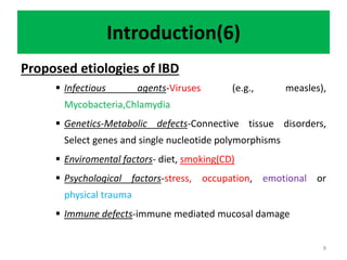 Introduction(6)
Proposed etiologies of IBD
 Infectious agents-Viruses (e.g., measles),
Mycobacteria,Chlamydia
 Genetics-Metabolic defects-Connective tissue disorders,
Select genes and single nucleotide polymorphisms
 Enviromental factors- diet, smoking(CD)
 Psychological factors-stress, occupation, emotional or
physical trauma
 Immune defects-immune mediated mucosal damage
8
 