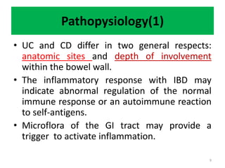 Pathopysiology(1)
• UC and CD differ in two general respects:
anatomic sites and depth of involvement
within the bowel wall.
• The inflammatory response with IBD may
indicate abnormal regulation of the normal
immune response or an autoimmune reaction
to self-antigens.
• Microflora of the GI tract may provide a
trigger to activate inflammation.
9
 
