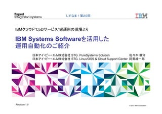 © 2012 IBM Corporation
IBMクラウド”CoDサービス”実運用の現場より
IBM Systems Softwareを活用した
運用自動化のご紹介
しすなま！第２０回
日本アイ・ビー・エム株式会社 STG. PureSystems Solution 佐々木 敦守
日本アイ・ビー・エム株式会社 STG. Linux/OSS & Cloud Support Center 阿部純一郎
Revision 1.0
 