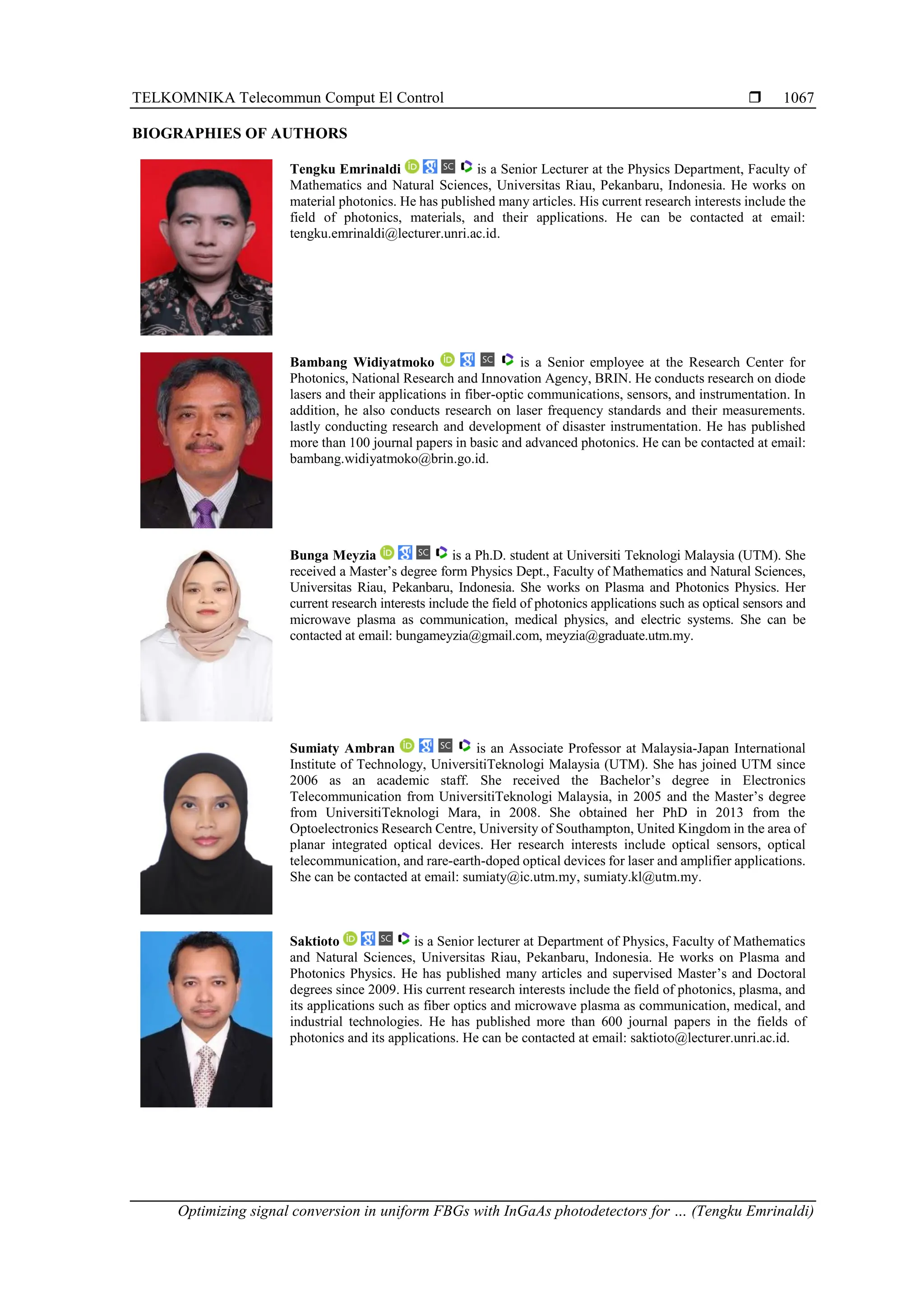 TELKOMNIKA Telecommun Comput El Control 
Optimizing signal conversion in uniform FBGs with InGaAs photodetectors for … (Tengku Emrinaldi)
1067
BIOGRAPHIES OF AUTHORS
Tengku Emrinaldi is a Senior Lecturer at the Physics Department, Faculty of
Mathematics and Natural Sciences, Universitas Riau, Pekanbaru, Indonesia. He works on
material photonics. He has published many articles. His current research interests include the
field of photonics, materials, and their applications. He can be contacted at email:
tengku.emrinaldi@lecturer.unri.ac.id.
Bambang Widiyatmoko is a Senior employee at the Research Center for
Photonics, National Research and Innovation Agency, BRIN. He conducts research on diode
lasers and their applications in fiber-optic communications, sensors, and instrumentation. In
addition, he also conducts research on laser frequency standards and their measurements.
lastly conducting research and development of disaster instrumentation. He has published
more than 100 journal papers in basic and advanced photonics. He can be contacted at email:
bambang.widiyatmoko@brin.go.id.
Bunga Meyzia is a Ph.D. student at Universiti Teknologi Malaysia (UTM). She
received a Master’s degree form Physics Dept., Faculty of Mathematics and Natural Sciences,
Universitas Riau, Pekanbaru, Indonesia. She works on Plasma and Photonics Physics. Her
current research interests include the field of photonics applications such as optical sensors and
microwave plasma as communication, medical physics, and electric systems. She can be
contacted at email: bungameyzia@gmail.com, meyzia@graduate.utm.my.
Sumiaty Ambran is an Associate Professor at Malaysia-Japan International
Institute of Technology, UniversitiTeknologi Malaysia (UTM). She has joined UTM since
2006 as an academic staff. She received the Bachelor’s degree in Electronics
Telecommunication from UniversitiTeknologi Malaysia, in 2005 and the Master’s degree
from UniversitiTeknologi Mara, in 2008. She obtained her PhD in 2013 from the
Optoelectronics Research Centre, University of Southampton, United Kingdom in the area of
planar integrated optical devices. Her research interests include optical sensors, optical
telecommunication, and rare-earth-doped optical devices for laser and amplifier applications.
She can be contacted at email: sumiaty@ic.utm.my, sumiaty.kl@utm.my.
Saktioto is a Senior lecturer at Department of Physics, Faculty of Mathematics
and Natural Sciences, Universitas Riau, Pekanbaru, Indonesia. He works on Plasma and
Photonics Physics. He has published many articles and supervised Master’s and Doctoral
degrees since 2009. His current research interests include the field of photonics, plasma, and
its applications such as fiber optics and microwave plasma as communication, medical, and
industrial technologies. He has published more than 600 journal papers in the fields of
photonics and its applications. He can be contacted at email: saktioto@lecturer.unri.ac.id.
 