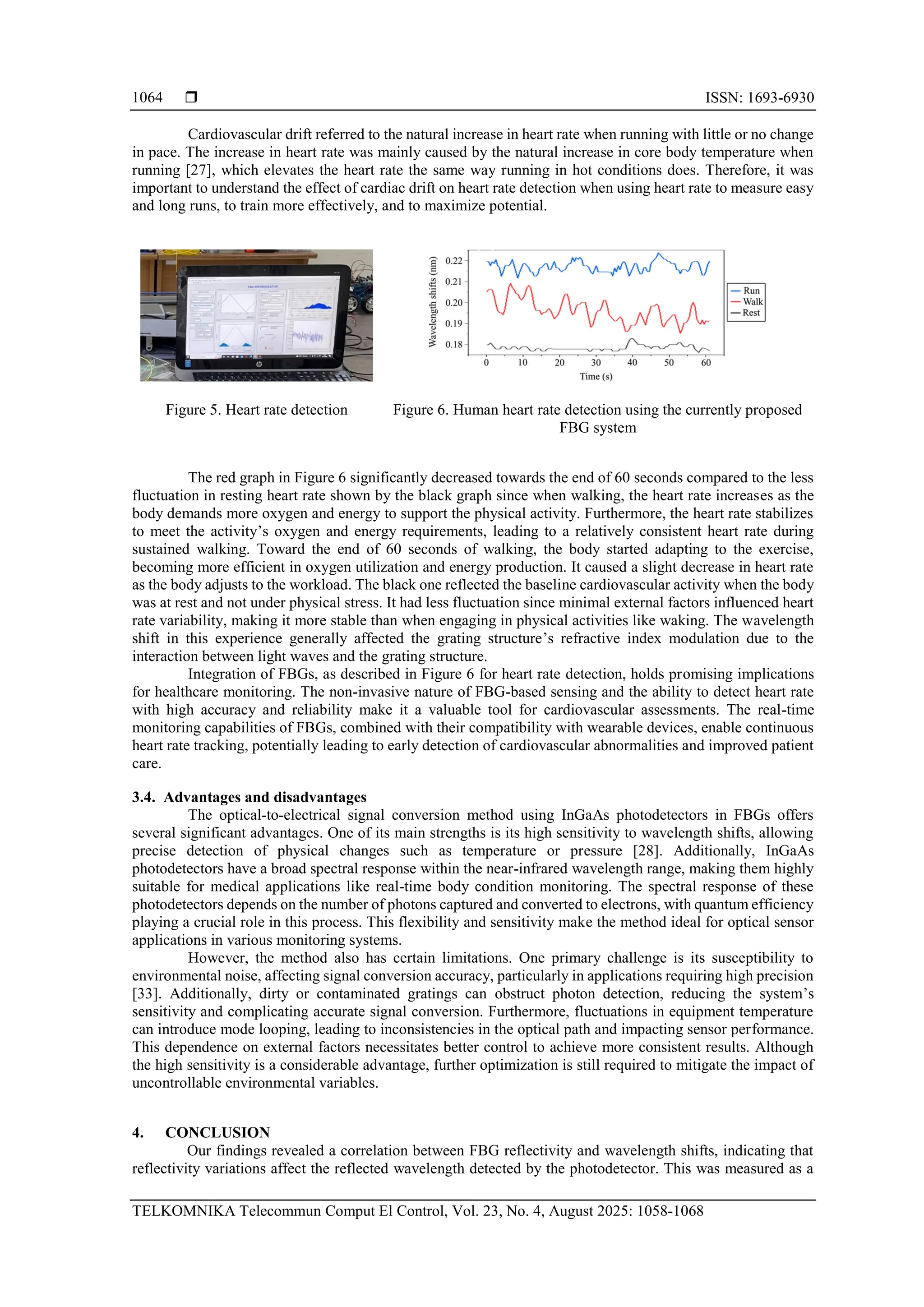  ISSN: 1693-6930
TELKOMNIKA Telecommun Comput El Control, Vol. 23, No. 4, August 2025: 1058-1068
1064
Cardiovascular drift referred to the natural increase in heart rate when running with little or no change
in pace. The increase in heart rate was mainly caused by the natural increase in core body temperature when
running [27], which elevates the heart rate the same way running in hot conditions does. Therefore, it was
important to understand the effect of cardiac drift on heart rate detection when using heart rate to measure easy
and long runs, to train more effectively, and to maximize potential.
Figure 5. Heart rate detection Figure 6. Human heart rate detection using the currently proposed
FBG system
The red graph in Figure 6 significantly decreased towards the end of 60 seconds compared to the less
fluctuation in resting heart rate shown by the black graph since when walking, the heart rate increases as the
body demands more oxygen and energy to support the physical activity. Furthermore, the heart rate stabilizes
to meet the activity’s oxygen and energy requirements, leading to a relatively consistent heart rate during
sustained walking. Toward the end of 60 seconds of walking, the body started adapting to the exercise,
becoming more efficient in oxygen utilization and energy production. It caused a slight decrease in heart rate
as the body adjusts to the workload. The black one reflected the baseline cardiovascular activity when the body
was at rest and not under physical stress. It had less fluctuation since minimal external factors influenced heart
rate variability, making it more stable than when engaging in physical activities like waking. The wavelength
shift in this experience generally affected the grating structure’s refractive index modulation due to the
interaction between light waves and the grating structure.
Integration of FBGs, as described in Figure 6 for heart rate detection, holds promising implications
for healthcare monitoring. The non-invasive nature of FBG-based sensing and the ability to detect heart rate
with high accuracy and reliability make it a valuable tool for cardiovascular assessments. The real-time
monitoring capabilities of FBGs, combined with their compatibility with wearable devices, enable continuous
heart rate tracking, potentially leading to early detection of cardiovascular abnormalities and improved patient
care.
3.4. Advantages and disadvantages
The optical-to-electrical signal conversion method using InGaAs photodetectors in FBGs offers
several significant advantages. One of its main strengths is its high sensitivity to wavelength shifts, allowing
precise detection of physical changes such as temperature or pressure [28]. Additionally, InGaAs
photodetectors have a broad spectral response within the near-infrared wavelength range, making them highly
suitable for medical applications like real-time body condition monitoring. The spectral response of these
photodetectors depends on the number of photons captured and converted to electrons, with quantum efficiency
playing a crucial role in this process. This flexibility and sensitivity make the method ideal for optical sensor
applications in various monitoring systems.
However, the method also has certain limitations. One primary challenge is its susceptibility to
environmental noise, affecting signal conversion accuracy, particularly in applications requiring high precision
[33]. Additionally, dirty or contaminated gratings can obstruct photon detection, reducing the system’s
sensitivity and complicating accurate signal conversion. Furthermore, fluctuations in equipment temperature
can introduce mode looping, leading to inconsistencies in the optical path and impacting sensor performance.
This dependence on external factors necessitates better control to achieve more consistent results. Although
the high sensitivity is a considerable advantage, further optimization is still required to mitigate the impact of
uncontrollable environmental variables.
4. CONCLUSION
Our findings revealed a correlation between FBG reflectivity and wavelength shifts, indicating that
reflectivity variations affect the reflected wavelength detected by the photodetector. This was measured as a
 