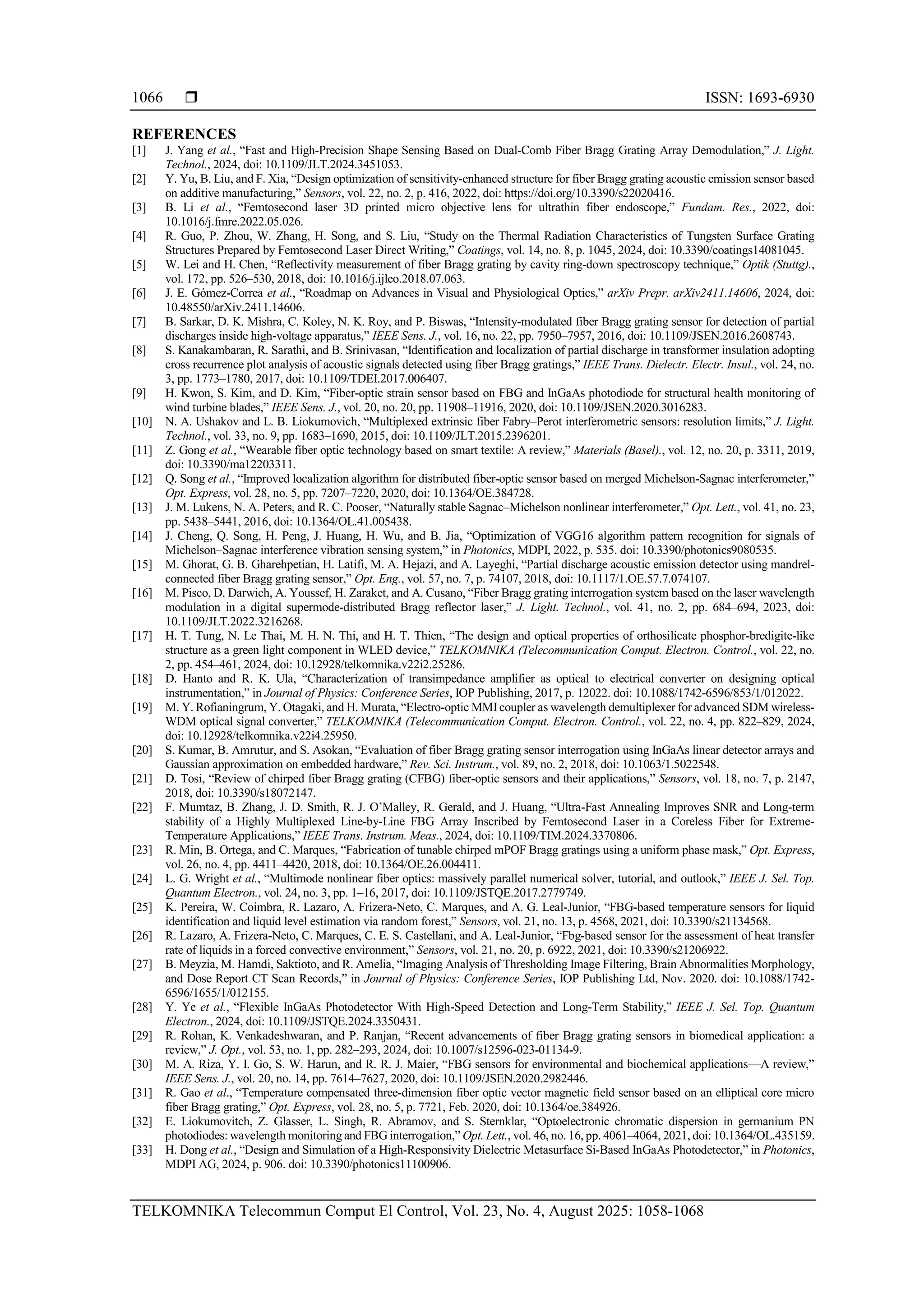  ISSN: 1693-6930
TELKOMNIKA Telecommun Comput El Control, Vol. 23, No. 4, August 2025: 1058-1068
1066
REFERENCES
[1] J. Yang et al., “Fast and High-Precision Shape Sensing Based on Dual-Comb Fiber Bragg Grating Array Demodulation,” J. Light.
Technol., 2024, doi: 10.1109/JLT.2024.3451053.
[2] Y. Yu, B. Liu, and F. Xia, “Design optimization of sensitivity-enhanced structure for fiber Bragg grating acoustic emission sensor based
on additive manufacturing,” Sensors, vol. 22, no. 2, p. 416, 2022, doi: https://doi.org/10.3390/s22020416.
[3] B. Li et al., “Femtosecond laser 3D printed micro objective lens for ultrathin fiber endoscope,” Fundam. Res., 2022, doi:
10.1016/j.fmre.2022.05.026.
[4] R. Guo, P. Zhou, W. Zhang, H. Song, and S. Liu, “Study on the Thermal Radiation Characteristics of Tungsten Surface Grating
Structures Prepared by Femtosecond Laser Direct Writing,” Coatings, vol. 14, no. 8, p. 1045, 2024, doi: 10.3390/coatings14081045.
[5] W. Lei and H. Chen, “Reflectivity measurement of fiber Bragg grating by cavity ring-down spectroscopy technique,” Optik (Stuttg).,
vol. 172, pp. 526–530, 2018, doi: 10.1016/j.ijleo.2018.07.063.
[6] J. E. Gómez-Correa et al., “Roadmap on Advances in Visual and Physiological Optics,” arXiv Prepr. arXiv2411.14606, 2024, doi:
10.48550/arXiv.2411.14606.
[7] B. Sarkar, D. K. Mishra, C. Koley, N. K. Roy, and P. Biswas, “Intensity-modulated fiber Bragg grating sensor for detection of partial
discharges inside high-voltage apparatus,” IEEE Sens. J., vol. 16, no. 22, pp. 7950–7957, 2016, doi: 10.1109/JSEN.2016.2608743.
[8] S. Kanakambaran, R. Sarathi, and B. Srinivasan, “Identification and localization of partial discharge in transformer insulation adopting
cross recurrence plot analysis of acoustic signals detected using fiber Bragg gratings,” IEEE Trans. Dielectr. Electr. Insul., vol. 24, no.
3, pp. 1773–1780, 2017, doi: 10.1109/TDEI.2017.006407.
[9] H. Kwon, S. Kim, and D. Kim, “Fiber-optic strain sensor based on FBG and InGaAs photodiode for structural health monitoring of
wind turbine blades,” IEEE Sens. J., vol. 20, no. 20, pp. 11908–11916, 2020, doi: 10.1109/JSEN.2020.3016283.
[10] N. A. Ushakov and L. B. Liokumovich, “Multiplexed extrinsic fiber Fabry–Perot interferometric sensors: resolution limits,” J. Light.
Technol., vol. 33, no. 9, pp. 1683–1690, 2015, doi: 10.1109/JLT.2015.2396201.
[11] Z. Gong et al., “Wearable fiber optic technology based on smart textile: A review,” Materials (Basel)., vol. 12, no. 20, p. 3311, 2019,
doi: 10.3390/ma12203311.
[12] Q. Song et al., “Improved localization algorithm for distributed fiber-optic sensor based on merged Michelson-Sagnac interferometer,”
Opt. Express, vol. 28, no. 5, pp. 7207–7220, 2020, doi: 10.1364/OE.384728.
[13] J. M. Lukens, N. A. Peters, and R. C. Pooser, “Naturally stable Sagnac–Michelson nonlinear interferometer,” Opt. Lett., vol. 41, no. 23,
pp. 5438–5441, 2016, doi: 10.1364/OL.41.005438.
[14] J. Cheng, Q. Song, H. Peng, J. Huang, H. Wu, and B. Jia, “Optimization of VGG16 algorithm pattern recognition for signals of
Michelson–Sagnac interference vibration sensing system,” in Photonics, MDPI, 2022, p. 535. doi: 10.3390/photonics9080535.
[15] M. Ghorat, G. B. Gharehpetian, H. Latifi, M. A. Hejazi, and A. Layeghi, “Partial discharge acoustic emission detector using mandrel-
connected fiber Bragg grating sensor,” Opt. Eng., vol. 57, no. 7, p. 74107, 2018, doi: 10.1117/1.OE.57.7.074107.
[16] M. Pisco, D. Darwich, A. Youssef, H. Zaraket, and A. Cusano, “Fiber Bragg grating interrogation system based on the laser wavelength
modulation in a digital supermode-distributed Bragg reflector laser,” J. Light. Technol., vol. 41, no. 2, pp. 684–694, 2023, doi:
10.1109/JLT.2022.3216268.
[17] H. T. Tung, N. Le Thai, M. H. N. Thi, and H. T. Thien, “The design and optical properties of orthosilicate phosphor-bredigite-like
structure as a green light component in WLED device,” TELKOMNIKA (Telecommunication Comput. Electron. Control., vol. 22, no.
2, pp. 454–461, 2024, doi: 10.12928/telkomnika.v22i2.25286.
[18] D. Hanto and R. K. Ula, “Characterization of transimpedance amplifier as optical to electrical converter on designing optical
instrumentation,” in Journal of Physics: Conference Series, IOP Publishing, 2017, p. 12022. doi: 10.1088/1742-6596/853/1/012022.
[19] M. Y. Rofianingrum, Y. Otagaki, and H. Murata, “Electro-optic MMIcoupler as wavelength demultiplexer for advanced SDM wireless-
WDM optical signal converter,” TELKOMNIKA (Telecommunication Comput. Electron. Control., vol. 22, no. 4, pp. 822–829, 2024,
doi: 10.12928/telkomnika.v22i4.25950.
[20] S. Kumar, B. Amrutur, and S. Asokan, “Evaluation of fiber Bragg grating sensor interrogation using InGaAs linear detector arrays and
Gaussian approximation on embedded hardware,” Rev. Sci. Instrum., vol. 89, no. 2, 2018, doi: 10.1063/1.5022548.
[21] D. Tosi, “Review of chirped fiber Bragg grating (CFBG) fiber-optic sensors and their applications,” Sensors, vol. 18, no. 7, p. 2147,
2018, doi: 10.3390/s18072147.
[22] F. Mumtaz, B. Zhang, J. D. Smith, R. J. O’Malley, R. Gerald, and J. Huang, “Ultra-Fast Annealing Improves SNR and Long-term
stability of a Highly Multiplexed Line-by-Line FBG Array Inscribed by Femtosecond Laser in a Coreless Fiber for Extreme-
Temperature Applications,” IEEE Trans. Instrum. Meas., 2024, doi: 10.1109/TIM.2024.3370806.
[23] R. Min, B. Ortega, and C. Marques, “Fabrication of tunable chirped mPOF Bragg gratings using a uniform phase mask,” Opt. Express,
vol. 26, no. 4, pp. 4411–4420, 2018, doi: 10.1364/OE.26.004411.
[24] L. G. Wright et al., “Multimode nonlinear fiber optics: massively parallel numerical solver, tutorial, and outlook,” IEEE J. Sel. Top.
Quantum Electron., vol. 24, no. 3, pp. 1–16, 2017, doi: 10.1109/JSTQE.2017.2779749.
[25] K. Pereira, W. Coimbra, R. Lazaro, A. Frizera-Neto, C. Marques, and A. G. Leal-Junior, “FBG-based temperature sensors for liquid
identification and liquid level estimation via random forest,” Sensors, vol. 21, no. 13, p. 4568, 2021, doi: 10.3390/s21134568.
[26] R. Lazaro, A. Frizera-Neto, C. Marques, C. E. S. Castellani, and A. Leal-Junior, “Fbg-based sensor for the assessment of heat transfer
rate of liquids in a forced convective environment,” Sensors, vol. 21, no. 20, p. 6922, 2021, doi: 10.3390/s21206922.
[27] B. Meyzia, M. Hamdi, Saktioto, and R. Amelia, “Imaging Analysis of Thresholding Image Filtering, Brain Abnormalities Morphology,
and Dose Report CT Scan Records,” in Journal of Physics: Conference Series, IOP Publishing Ltd, Nov. 2020. doi: 10.1088/1742-
6596/1655/1/012155.
[28] Y. Ye et al., “Flexible InGaAs Photodetector With High-Speed Detection and Long-Term Stability,” IEEE J. Sel. Top. Quantum
Electron., 2024, doi: 10.1109/JSTQE.2024.3350431.
[29] R. Rohan, K. Venkadeshwaran, and P. Ranjan, “Recent advancements of fiber Bragg grating sensors in biomedical application: a
review,” J. Opt., vol. 53, no. 1, pp. 282–293, 2024, doi: 10.1007/s12596-023-01134-9.
[30] M. A. Riza, Y. I. Go, S. W. Harun, and R. R. J. Maier, “FBG sensors for environmental and biochemical applications—A review,”
IEEE Sens. J., vol. 20, no. 14, pp. 7614–7627, 2020, doi: 10.1109/JSEN.2020.2982446.
[31] R. Gao et al., “Temperature compensated three-dimension fiber optic vector magnetic field sensor based on an elliptical core micro
fiber Bragg grating,” Opt. Express, vol. 28, no. 5, p. 7721, Feb. 2020, doi: 10.1364/oe.384926.
[32] E. Liokumovitch, Z. Glasser, L. Singh, R. Abramov, and S. Sternklar, “Optoelectronic chromatic dispersion in germanium PN
photodiodes: wavelength monitoring and FBG interrogation,” Opt. Lett., vol. 46, no. 16, pp. 4061–4064, 2021, doi: 10.1364/OL.435159.
[33] H. Dong et al., “Design and Simulation of a High-Responsivity Dielectric Metasurface Si-Based InGaAs Photodetector,” in Photonics,
MDPI AG, 2024, p. 906. doi: 10.3390/photonics11100906.
 