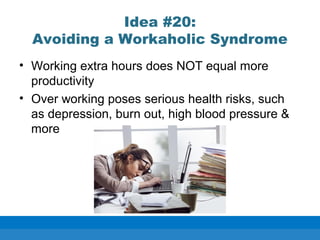 Idea #20:
Avoiding a Workaholic Syndrome
• Working extra hours does NOT equal more
productivity
• Over working poses serious health risks, such
as depression, burn out, high blood pressure &
more
 