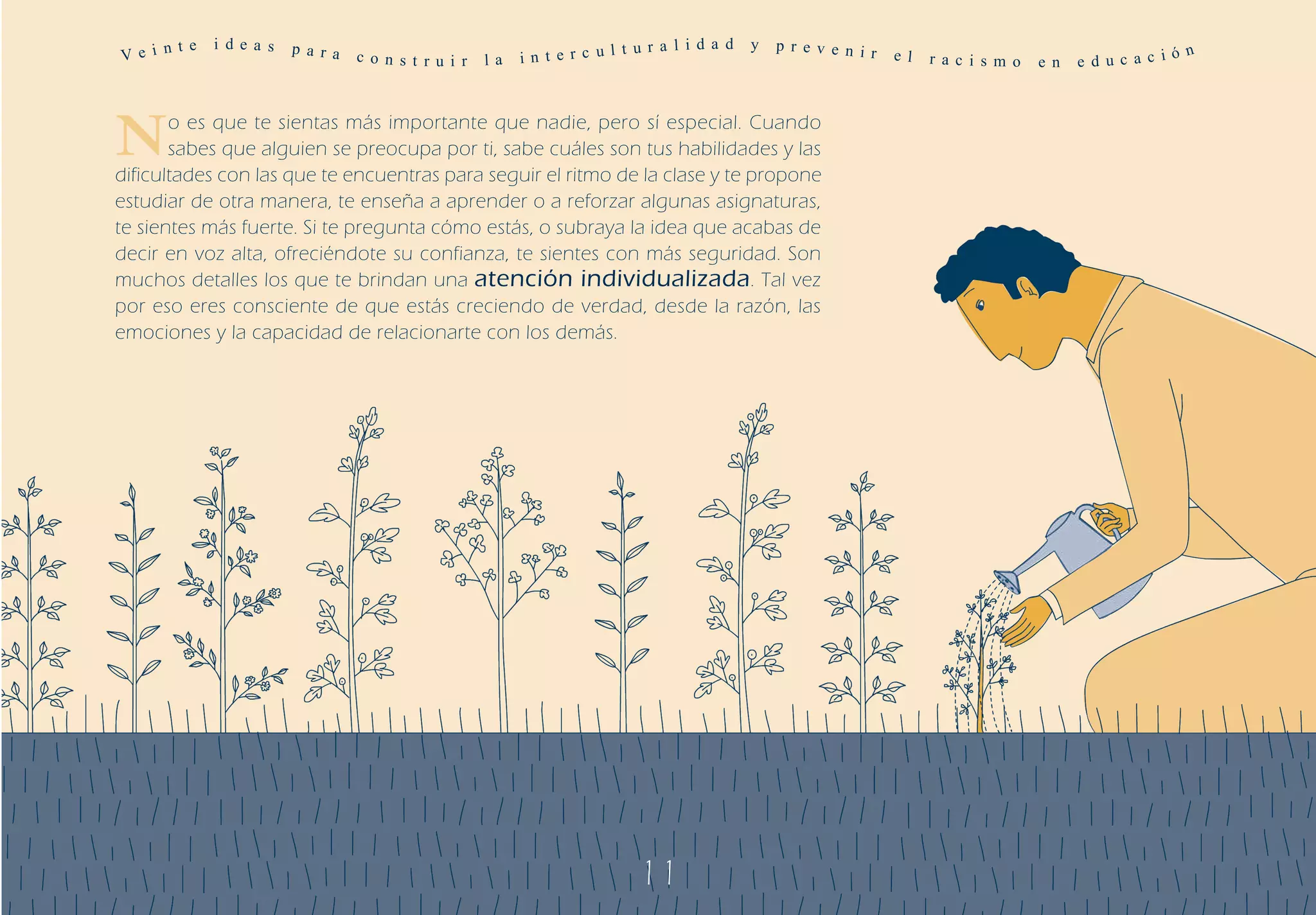 Ve i n
       t e   i de a s   p a r a                                          t u r a l i d a d   y   p r ev e n ir
                                  c o n s t r u i r   la   in t e r c ul                                         e l   r a c i s m o   e n   e d uc a c i
                                                                                                                                                          ó n




N      o es que te sientas más importante que nadie, pero sí especial. Cuando
       sabes que alguien se preocupa por ti, sabe cuáles son tus habilidades y las
dificultades con las que te encuentras para seguir el ritmo de la clase y te propone
estudiar de otra manera, te enseña a aprender o a reforzar algunas asignaturas,
te sientes más fuerte. Si te pregunta cómo estás, o subraya la idea que acabas de
decir en voz alta, ofreciéndote su confianza, te sientes con más seguridad. Son
muchos detalles los que te brindan una atención individualizada . Tal vez
por eso eres consciente de que estás creciendo de verdad, desde la razón, las
emociones y la capacidad de relacionarte con los demás.




                                                                            11
 