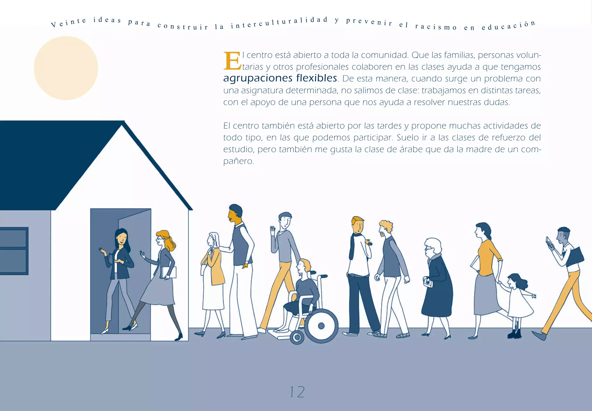 n te   i d ea s   p a ra                                            t u r a l i d a d   y   p r e v e n i r
V e i                            c o ns t r u i r   l a    i n t e r c ul                                           e l   r a c is m o   e n   ed u c ac ió
                                                                                                                                                            n




                                                          E   l centro está abierto a toda la comunidad. Que las familias, personas volun-
                                                              tarias y otros profesionales colaboren en las clases ayuda a que tengamos
                                                          agrupaciones flexibles. De esta manera, cuando surge un problema con
                                                          una asignatura determinada, no salimos de clase: trabajamos en distintas tareas,
                                                          con el apoyo de una persona que nos ayuda a resolver nuestras dudas.

                                                          El centro también está abierto por las tardes y propone muchas actividades de
                                                          todo tipo, en las que podemos participar. Suelo ir a las clases de refuerzo del
                                                          estudio, pero también me gusta la clase de árabe que da la madre de un com-
                                                          pañero.




                                                                             12
 
