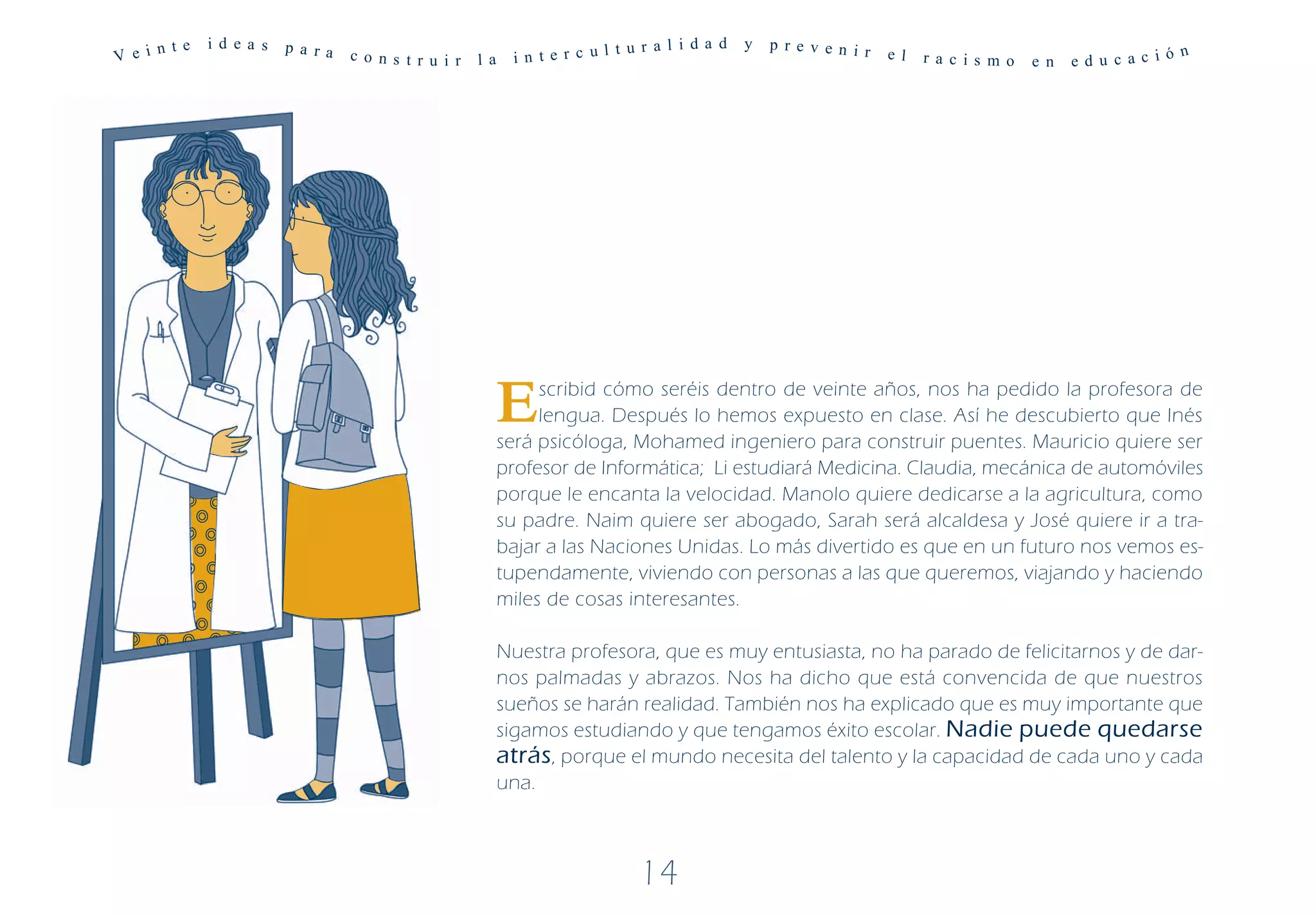 n te   i d ea s   p a ra                                            t u r a l i d a d   y   p r e v e n i r
V e i                            c o ns t r u i r   l a    i n t e r c ul                                           e l   r a c is m o   e n   ed u c ac ió
                                                                                                                                                            n




                                                          E    scribid cómo seréis dentro de veinte años, nos ha pedido la profesora de
                                                               lengua. Después lo hemos expuesto en clase. Así he descubierto que Inés
                                                          será psicóloga, Mohamed ingeniero para construir puentes. Mauricio quiere ser
                                                          profesor de Informática; Li estudiará Medicina. Claudia, mecánica de automóviles
                                                          porque le encanta la velocidad. Manolo quiere dedicarse a la agricultura, como
                                                          su padre. Naim quiere ser abogado, Sarah será alcaldesa y José quiere ir a tra-
                                                          bajar a las Naciones Unidas. Lo más divertido es que en un futuro nos vemos es-
                                                          tupendamente, viviendo con personas a las que queremos, viajando y haciendo
                                                          miles de cosas interesantes.

                                                          Nuestra profesora, que es muy entusiasta, no ha parado de felicitarnos y de dar-
                                                          nos palmadas y abrazos. Nos ha dicho que está convencida de que nuestros
                                                          sueños se harán realidad. También nos ha explicado que es muy importante que
                                                          sigamos estudiando y que tengamos éxito escolar. Nadie puede quedarse
                                                          atrás, porque el mundo necesita del talento y la capacidad de cada uno y cada
                                                          una.



                                                                             14
 