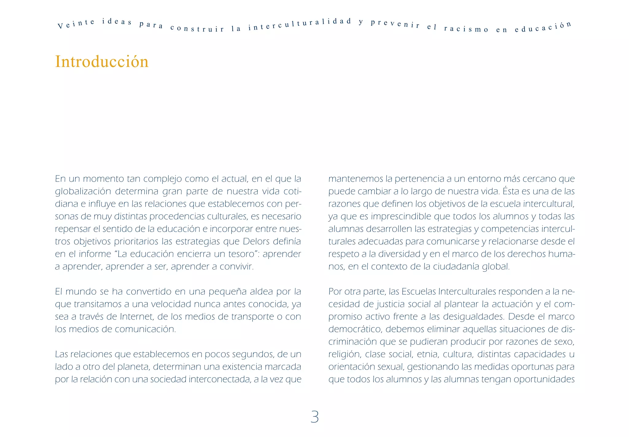 Ve i n
       t e   i de a s   p a r a                                          t u r a l i d a d   y   p r ev e n ir
                                  c o n s t r u i r   la   in t e r c ul                                         e l   r a c i s m o   e n   e d uc a c i
                                                                                                                                                          ó n




Introducción




En un momento tan complejo como el actual, en el que la                            mantenemos la pertenencia a un entorno más cercano que
globalización determina gran parte de nuestra vida coti-                           puede cambiar a lo largo de nuestra vida. Ésta es una de las
diana e influye en las relaciones que establecemos con per-                        razones que definen los objetivos de la escuela intercultural,
sonas de muy distintas procedencias culturales, es necesario                       ya que es imprescindible que todos los alumnos y todas las
repensar el sentido de la educación e incorporar entre nues-                       alumnas desarrollen las estrategias y competencias intercul-
tros objetivos prioritarios las estrategias que Delors definía                     turales adecuadas para comunicarse y relacionarse desde el
en el informe “La educación encierra un tesoro”: aprender                          respeto a la diversidad y en el marco de los derechos huma-
a aprender, aprender a ser, aprender a convivir.                                   nos, en el contexto de la ciudadanía global.

El mundo se ha convertido en una pequeña aldea por la                              Por otra parte, las Escuelas Interculturales responden a la ne-
que transitamos a una velocidad nunca antes conocida, ya                           cesidad de justicia social al plantear la actuación y el com-
sea a través de Internet, de los medios de transporte o con                        promiso activo frente a las desigualdades. Desde el marco
los medios de comunicación.                                                        democrático, debemos eliminar aquellas situaciones de dis-
                                                                                   criminación que se pudieran producir por razones de sexo,
Las relaciones que establecemos en pocos segundos, de un                           religión, clase social, etnia, cultura, distintas capacidades u
lado a otro del planeta, determinan una existencia marcada                         orientación sexual, gestionando las medidas oportunas para
por la relación con una sociedad interconectada, a la vez que                      que todos los alumnos y las alumnas tengan oportunidades



                                                                             3
 