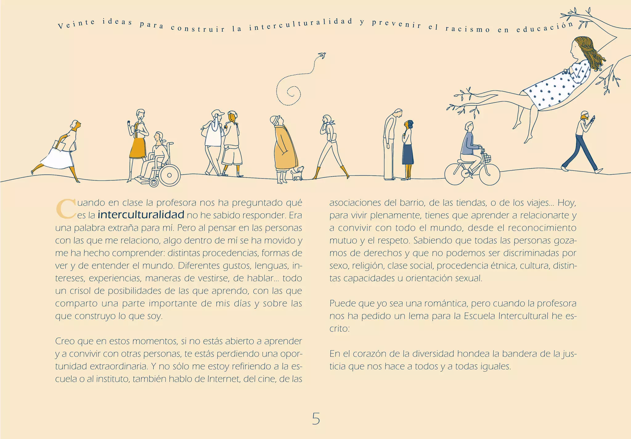Ve i n
       t e   i de a s   p a r a                                          t u r a l i d a d   y   p r ev e n ir
                                  c o n s t r u i r   la   in t e r c ul                                         e l   r a c i s m o   e n   e d uc a c i
                                                                                                                                                          ó n




C     uando en clase la profesora nos ha preguntado qué
      es la interculturalidad no he sabido responder. Era
una palabra extraña para mí. Pero al pensar en las personas
                                                                                   asociaciones del barrio, de las tiendas, o de los viajes… Hoy,
                                                                                   para vivir plenamente, tienes que aprender a relacionarte y
                                                                                   a convivir con todo el mundo, desde el reconocimiento
con las que me relaciono, algo dentro de mí se ha movido y                         mutuo y el respeto. Sabiendo que todas las personas goza-
me ha hecho comprender: distintas procedencias, formas de                          mos de derechos y que no podemos ser discriminadas por
ver y de entender el mundo. Diferentes gustos, lenguas, in-                        sexo, religión, clase social, procedencia étnica, cultura, distin-
tereses, experiencias, maneras de vestirse, de hablar… todo                        tas capacidades u orientación sexual.
un crisol de posibilidades de las que aprendo, con las que
comparto una parte importante de mis días y sobre las                              Puede que yo sea una romántica, pero cuando la profesora
que construyo lo que soy.                                                          nos ha pedido un lema para la Escuela Intercultural he es-
                                                                                   crito:
Creo que en estos momentos, si no estás abierto a aprender
y a convivir con otras personas, te estás perdiendo una opor-                      En el corazón de la diversidad hondea la bandera de la jus-
tunidad extraordinaria. Y no sólo me estoy refiriendo a la es-                     ticia que nos hace a todos y a todas iguales.
cuela o al instituto, también hablo de Internet, del cine, de las



                                                                             5
 