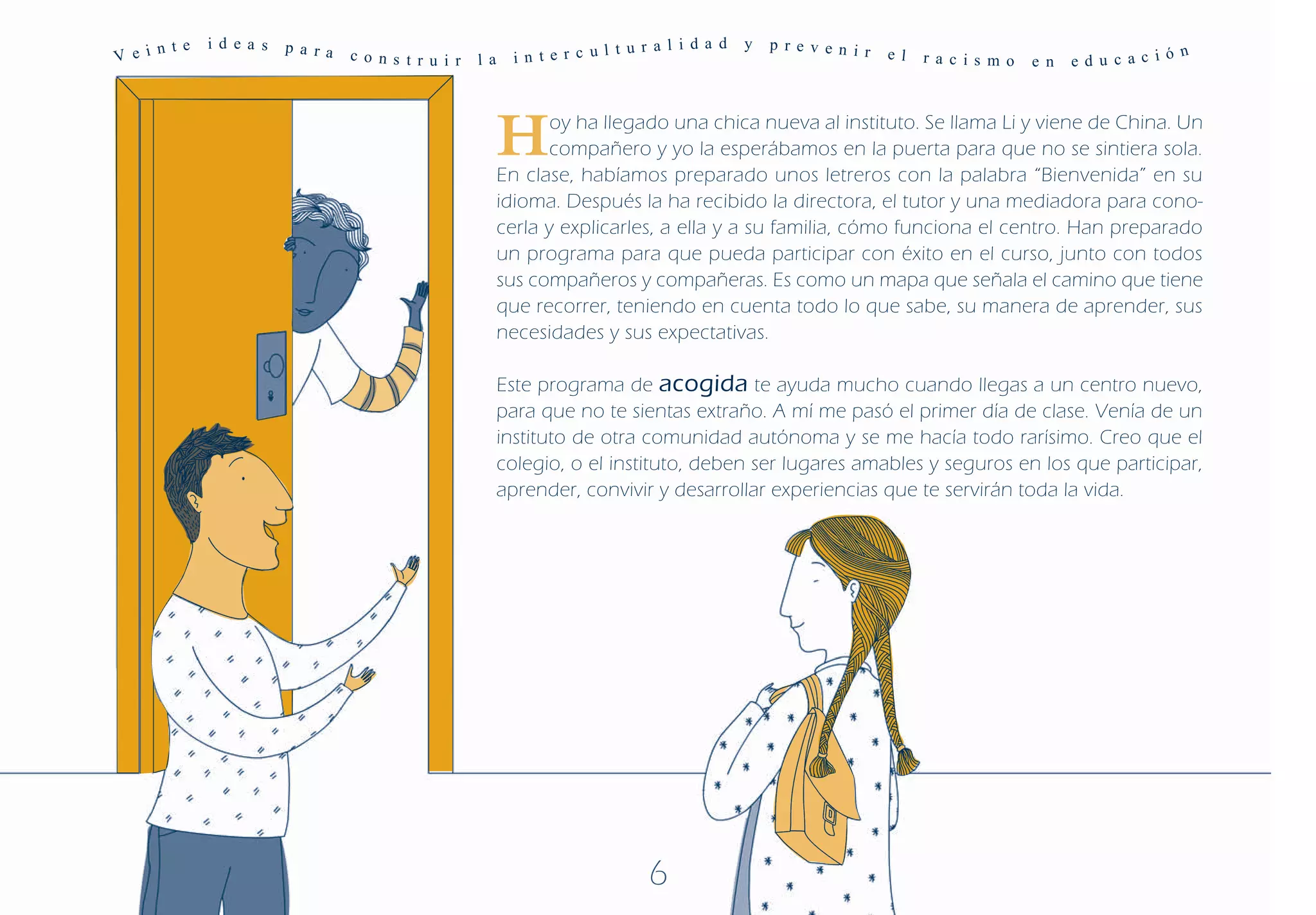 n te   i d ea s   p a ra                                             t u r a l i d a d   y   p r e v e n i r
V e i                            c o ns t r u i r   l a     i n t e r c ul                                           e l   r a c is m o   e n   ed u c ac ió
                                                                                                                                                             n




                                                          H      oy ha llegado una chica nueva al instituto. Se llama Li y viene de China. Un
                                                                 compañero y yo la esperábamos en la puerta para que no se sintiera sola.
                                                          En clase, habíamos preparado unos letreros con la palabra “Bienvenida” en su
                                                          idioma. Después la ha recibido la directora, el tutor y una mediadora para cono-
                                                          cerla y explicarles, a ella y a su familia, cómo funciona el centro. Han preparado
                                                          un programa para que pueda participar con éxito en el curso, junto con todos
                                                          sus compañeros y compañeras. Es como un mapa que señala el camino que tiene
                                                          que recorrer, teniendo en cuenta todo lo que sabe, su manera de aprender, sus
                                                          necesidades y sus expectativas.

                                                          Este programa de acogida te ayuda mucho cuando llegas a un centro nuevo,
                                                          para que no te sientas extraño. A mí me pasó el primer día de clase. Venía de un
                                                          instituto de otra comunidad autónoma y se me hacía todo rarísimo. Creo que el
                                                          colegio, o el instituto, deben ser lugares amables y seguros en los que participar,
                                                          aprender, convivir y desarrollar experiencias que te servirán toda la vida.




                                                                                6
 