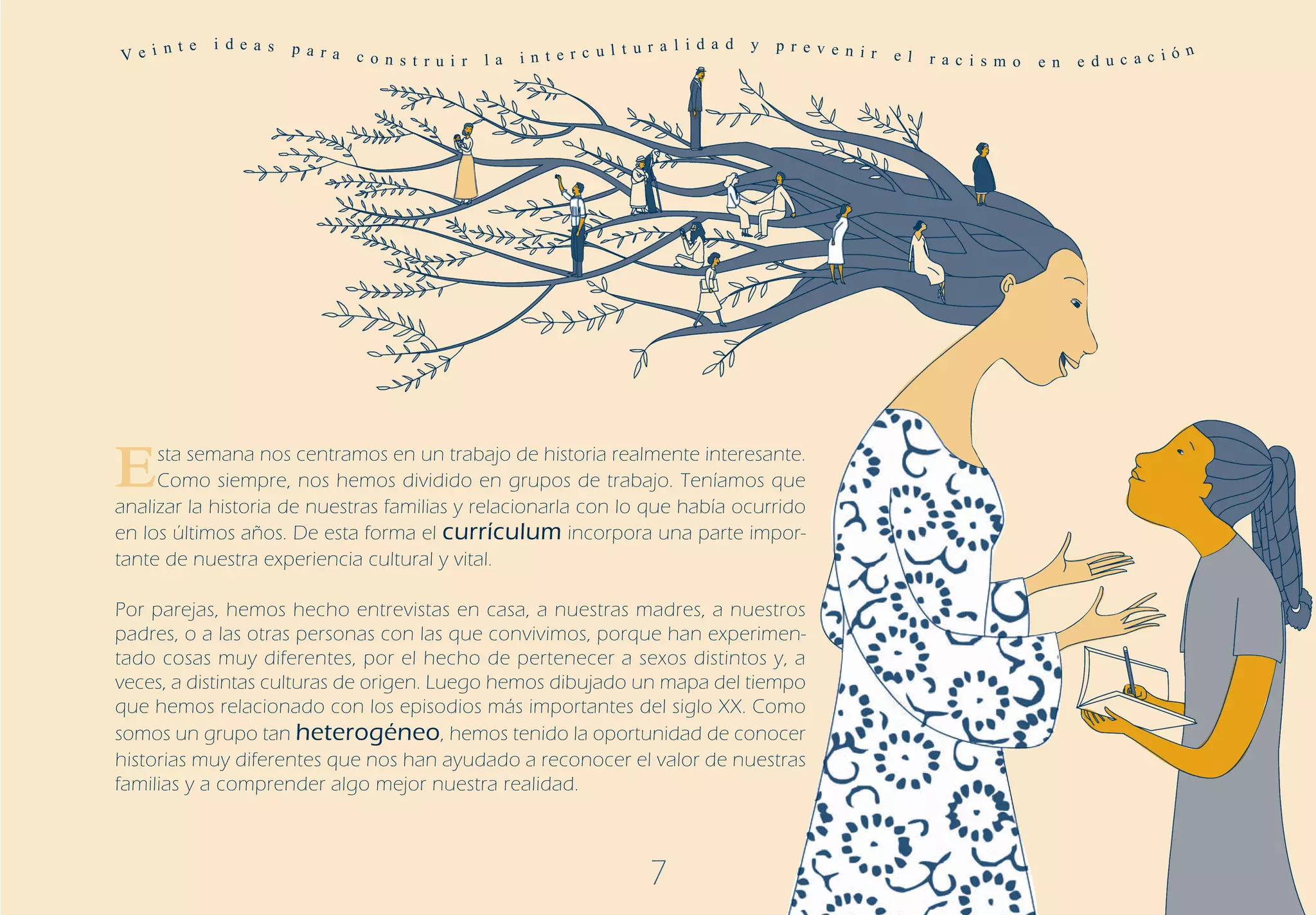 Ve i n
       t e   i de a s   p a r a                                          t u r a l i d a d   y   p r ev e n ir
                                  c o n s t r u i r   la   in t e r c ul                                         e l   r a c i s m o   e n   e d uc a c i
                                                                                                                                                          ó n




E    sta semana nos centramos en un trabajo de historia realmente interesante.
     Como siempre, nos hemos dividido en grupos de trabajo. Teníamos que
analizar la historia de nuestras familias y relacionarla con lo que había ocurrido
en los últimos años. De esta forma el currículum incorpora una parte impor-
tante de nuestra experiencia cultural y vital.

Por parejas, hemos hecho entrevistas en casa, a nuestras madres, a nuestros
padres, o a las otras personas con las que convivimos, porque han experimen-
tado cosas muy diferentes, por el hecho de pertenecer a sexos distintos y, a
veces, a distintas culturas de origen. Luego hemos dibujado un mapa del tiempo
que hemos relacionado con los episodios más importantes del siglo XX. Como
somos un grupo tan heterogéneo, hemos tenido la oportunidad de conocer
historias muy diferentes que nos han ayudado a reconocer el valor de nuestras
familias y a comprender algo mejor nuestra realidad.



                                                                             7
 