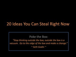 20 Ideas You Can Steal Right Now,[object Object],Poke the Box: “Stop thinking outside the box; outside the box is a vacuum.  Go to the edge of the box and make a change.”,[object Object],~ Seth Godin ~,[object Object]