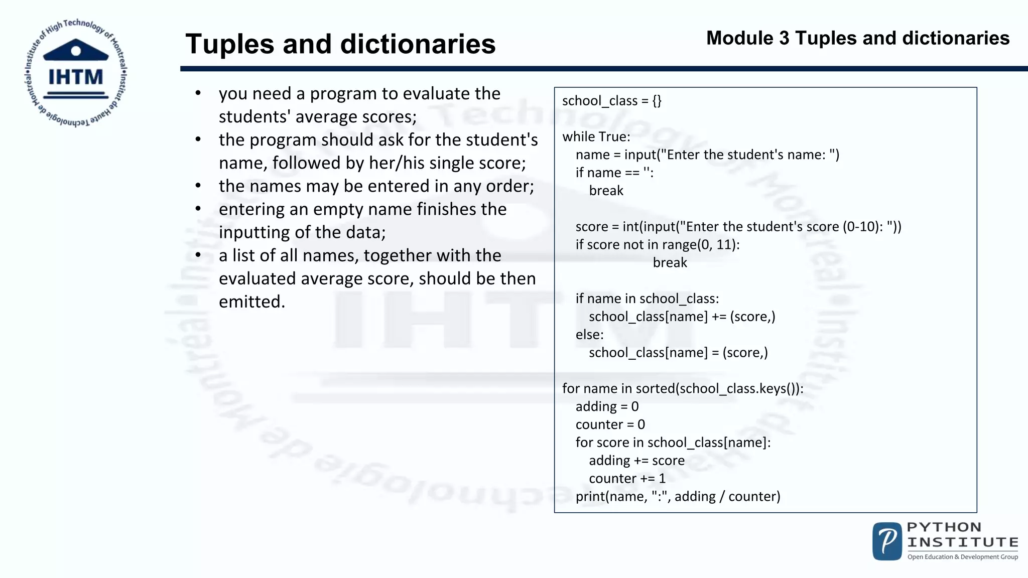 Module 3 Tuples and dictionaries
Tuples and dictionaries
• you need a program to evaluate the
students' average scores;
• the program should ask for the student's
name, followed by her/his single score;
• the names may be entered in any order;
• entering an empty name finishes the
inputting of the data;
• a list of all names, together with the
evaluated average score, should be then
emitted.
school_class = {}
while True:
name = input("Enter the student's name: ")
if name == '':
break
score = int(input("Enter the student's score (0-10): "))
if score not in range(0, 11):
break
if name in school_class:
school_class[name] += (score,)
else:
school_class[name] = (score,)
for name in sorted(school_class.keys()):
adding = 0
counter = 0
for score in school_class[name]:
adding += score
counter += 1
print(name, ":", adding / counter)
 
