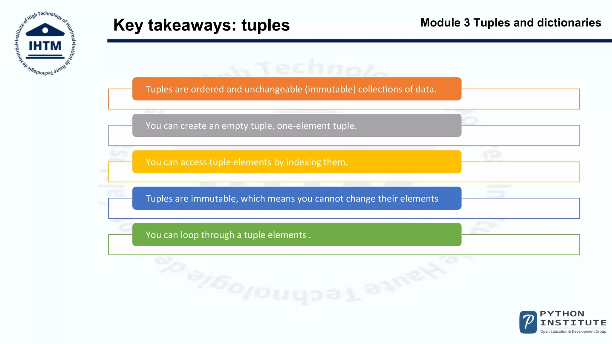Module 3 Tuples and dictionaries
Key takeaways: tuples
Tuples are ordered and unchangeable (immutable) collections of data.
You can create an empty tuple, one-element tuple.
You can access tuple elements by indexing them.
Tuples are immutable, which means you cannot change their elements
You can loop through a tuple elements .
 