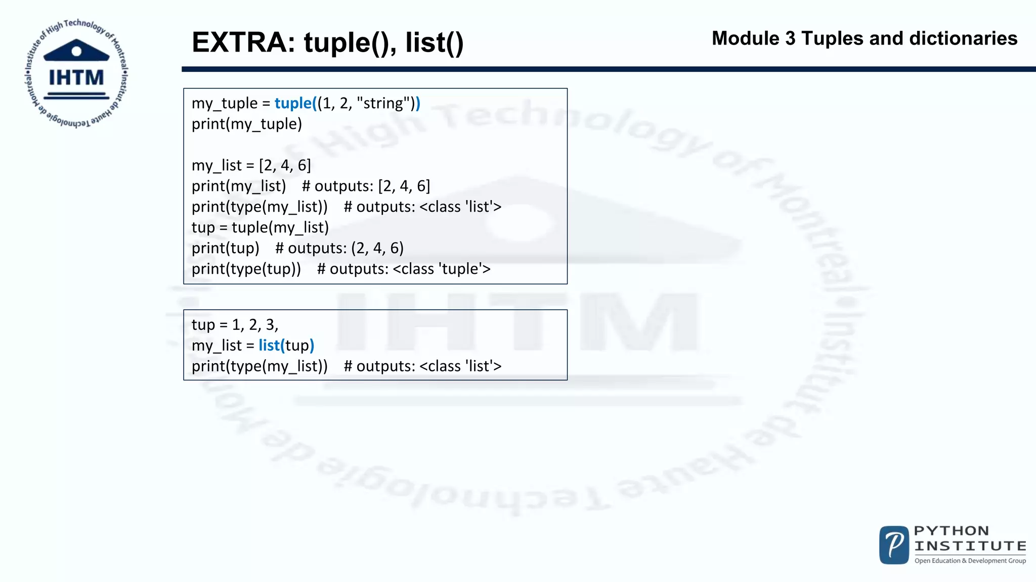 Module 3 Tuples and dictionaries
EXTRA: tuple(), list()
my_tuple = tuple((1, 2, "string"))
print(my_tuple)
my_list = [2, 4, 6]
print(my_list) # outputs: [2, 4, 6]
print(type(my_list)) # outputs: <class 'list'>
tup = tuple(my_list)
print(tup) # outputs: (2, 4, 6)
print(type(tup)) # outputs: <class 'tuple'>
tup = 1, 2, 3,
my_list = list(tup)
print(type(my_list)) # outputs: <class 'list'>
 