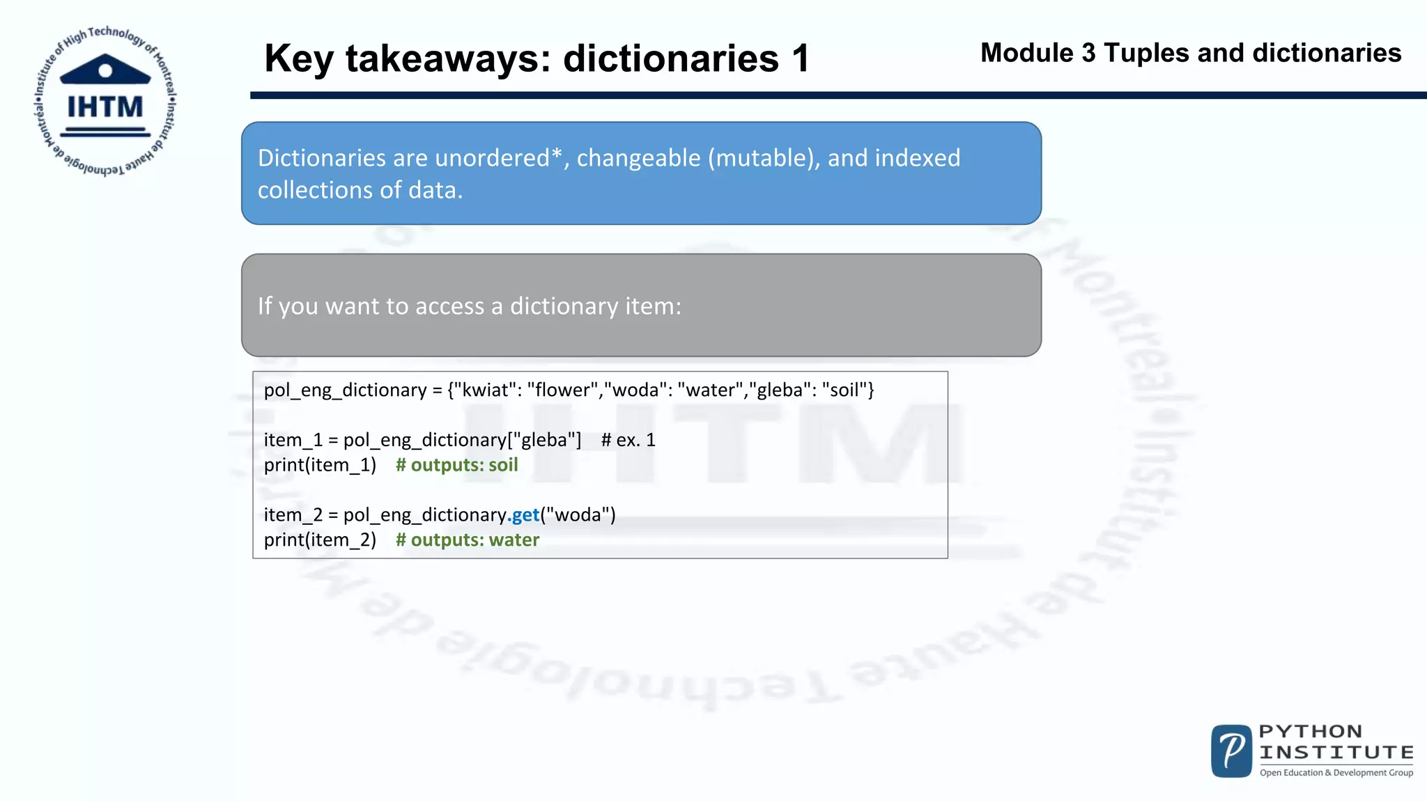 Module 3 Tuples and dictionaries
Key takeaways: dictionaries 1
Dictionaries are unordered*, changeable (mutable), and indexed
collections of data.
If you want to access a dictionary item:
pol_eng_dictionary = {"kwiat": "flower","woda": "water","gleba": "soil"}
item_1 = pol_eng_dictionary["gleba"] # ex. 1
print(item_1) # outputs: soil
item_2 = pol_eng_dictionary.get("woda")
print(item_2) # outputs: water
 