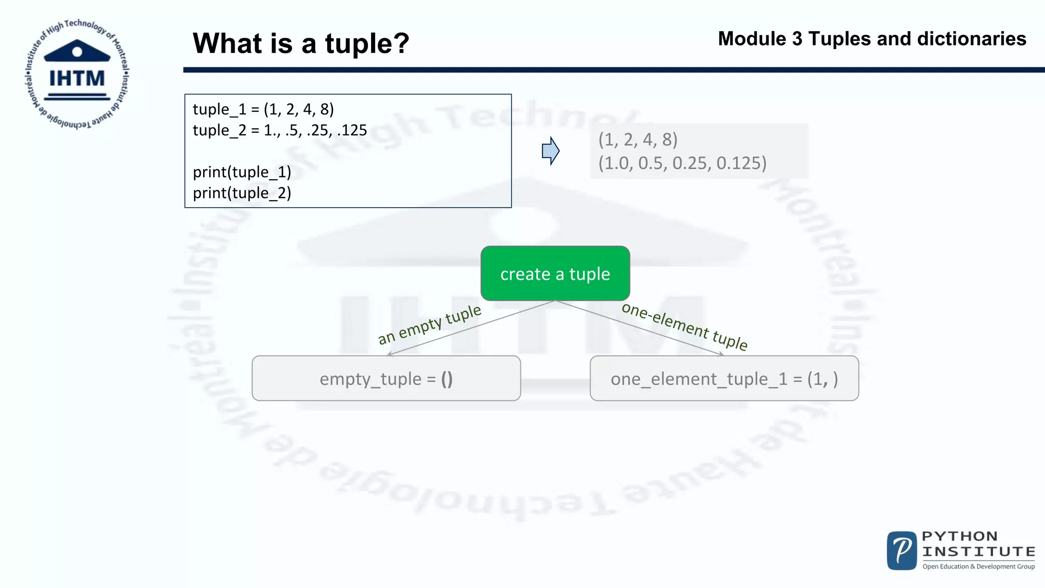Module 3 Tuples and dictionaries
What is a tuple?
tuple_1 = (1, 2, 4, 8)
tuple_2 = 1., .5, .25, .125
print(tuple_1)
print(tuple_2)
(1, 2, 4, 8)
(1.0, 0.5, 0.25, 0.125)
create a tuple
empty_tuple = () one_element_tuple_1 = (1, )
 