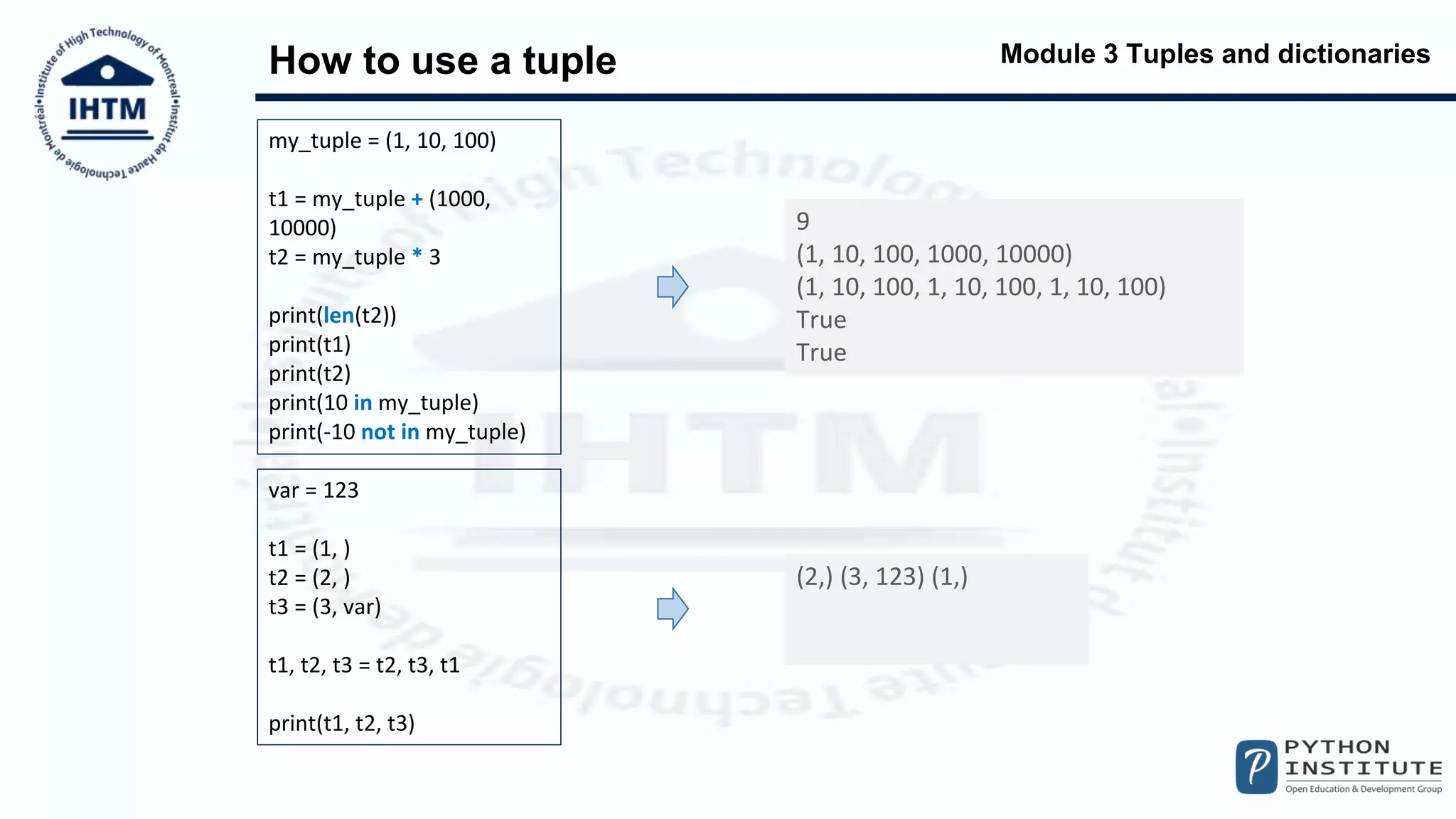 Module 3 Tuples and dictionaries
How to use a tuple
my_tuple = (1, 10, 100)
t1 = my_tuple + (1000,
10000)
t2 = my_tuple * 3
print(len(t2))
print(t1)
print(t2)
print(10 in my_tuple)
print(-10 not in my_tuple)
9
(1, 10, 100, 1000, 10000)
(1, 10, 100, 1, 10, 100, 1, 10, 100)
True
True
var = 123
t1 = (1, )
t2 = (2, )
t3 = (3, var)
t1, t2, t3 = t2, t3, t1
print(t1, t2, t3)
(2,) (3, 123) (1,)
 
