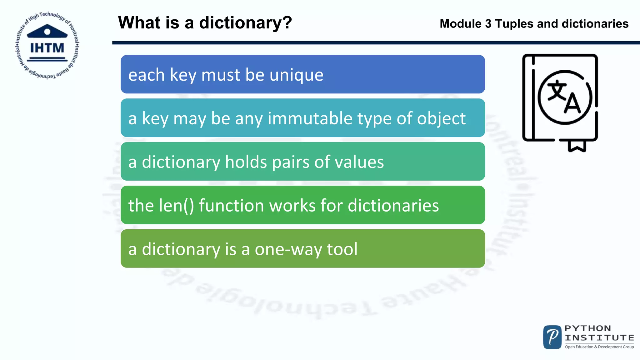 Module 3 Tuples and dictionaries
What is a dictionary?
each key must be unique
a key may be any immutable type of object
a dictionary holds pairs of values
the len() function works for dictionaries
a dictionary is a one-way tool
 