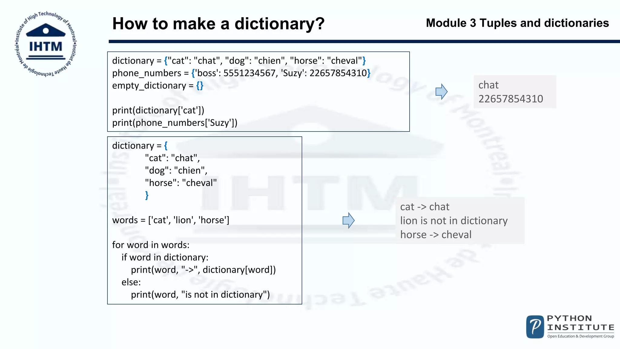 Module 3 Tuples and dictionaries
How to make a dictionary?
dictionary = {"cat": "chat", "dog": "chien", "horse": "cheval"}
phone_numbers = {'boss': 5551234567, 'Suzy': 22657854310}
empty_dictionary = {}
print(dictionary['cat'])
print(phone_numbers['Suzy'])
chat
22657854310
dictionary = {
"cat": "chat",
"dog": "chien",
"horse": "cheval"
}
words = ['cat', 'lion', 'horse']
for word in words:
if word in dictionary:
print(word, "->", dictionary[word])
else:
print(word, "is not in dictionary")
cat -> chat
lion is not in dictionary
horse -> cheval
 