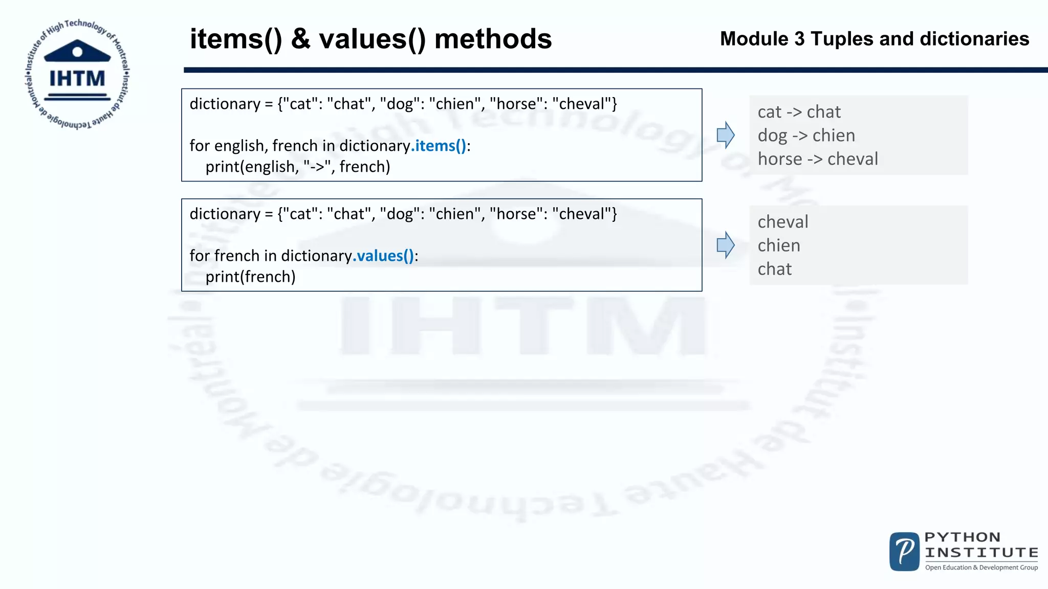 Module 3 Tuples and dictionaries
items() & values() methods
dictionary = {"cat": "chat", "dog": "chien", "horse": "cheval"}
for english, french in dictionary.items():
print(english, "->", french)
cat -> chat
dog -> chien
horse -> cheval
dictionary = {"cat": "chat", "dog": "chien", "horse": "cheval"}
for french in dictionary.values():
print(french)
cheval
chien
chat
 