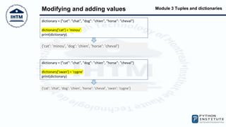 Module 3 Tuples and dictionaries
Modifying and adding values
dictionary = {"cat": "chat", "dog": "chien", "horse": "cheval"}
dictionary['cat'] = 'minou'
print(dictionary)
{'cat': 'minou', 'dog': 'chien', 'horse': 'cheval'}
dictionary = {"cat": "chat", "dog": "chien", "horse": "cheval"}
dictionary['swan'] = 'cygne'
print(dictionary)
{'cat': 'chat', 'dog': 'chien', 'horse': 'cheval', 'swan': 'cygne'}
 