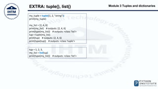 Module 3 Tuples and dictionaries
EXTRA: tuple(), list()
my_tuple = tuple((1, 2, "string"))
print(my_tuple)
my_list = [2, 4, 6]
print(my_list) # outputs: [2, 4, 6]
print(type(my_list)) # outputs: <class 'list'>
tup = tuple(my_list)
print(tup) # outputs: (2, 4, 6)
print(type(tup)) # outputs: <class 'tuple'>
tup = 1, 2, 3,
my_list = list(tup)
print(type(my_list)) # outputs: <class 'list'>
 