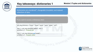 Module 3 Tuples and dictionaries
Key takeaways: dictionaries 1
Dictionaries are unordered*, changeable (mutable), and indexed
collections of data.
If you want to access a dictionary item:
pol_eng_dictionary = {"kwiat": "flower","woda": "water","gleba": "soil"}
item_1 = pol_eng_dictionary["gleba"] # ex. 1
print(item_1) # outputs: soil
item_2 = pol_eng_dictionary.get("woda")
print(item_2) # outputs: water
 