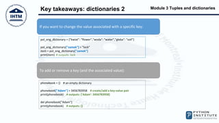 Module 3 Tuples and dictionaries
Key takeaways: dictionaries 2
If you want to change the value associated with a specific key:
To add or remove a key (and the associated value):
pol_eng_dictionary = {"kwiat": "flower","woda": "water","gleba": "soil"}
pol_eng_dictionary["zamek"] = "lock"
item = pol_eng_dictionary["zamek"]
print(item) # outputs: lock
phonebook = {} # an empty dictionary
phonebook["Adam"] = 3456783958 # create/add a key-value pair
print(phonebook) # outputs: {'Adam': 3456783958}
del phonebook["Adam"]
print(phonebook) # outputs: {}
 