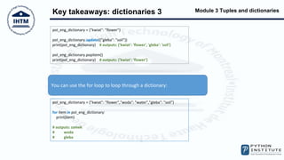 Module 3 Tuples and dictionaries
Key takeaways: dictionaries 3
You can use the for loop to loop through a dictionary:
pol_eng_dictionary = {"kwiat": "flower"}
pol_eng_dictionary.update({"gleba": "soil"})
print(pol_eng_dictionary) # outputs: {'kwiat': 'flower', 'gleba': 'soil'}
pol_eng_dictionary.popitem()
print(pol_eng_dictionary) # outputs: {'kwiat': 'flower'}
pol_eng_dictionary = {"kwiat": "flower","woda": "water","gleba": "soil"}
for item in pol_eng_dictionary:
print(item)
# outputs: zamek
# woda
# gleba
 
