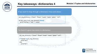 Module 3 Tuples and dictionaries
Key takeaways: dictionaries 4
If you want to loop through a dictionary's keys and values:
pol_eng_dictionary = {"kwiat": "flower","woda": "water","gleba": "soil"}
for key, value in pol_eng_dictionary.items():
print("Pol/Eng ->", key, ":", value)
To check if a given key exists in a dictionary:
pol_eng_dictionary = {"kwiat": "flower","woda": "water","gleba": "soil"}
if "zamek" in pol_eng_dictionary:
print("Yes")
else:
print("No")
 