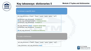 Module 3 Tuples and dictionaries
Key takeaways: dictionaries 5
To remove a specific item:
pol_eng_dictionary = {"kwiat": "flower","woda": "water","gleba": "soil"}
print(len(pol_eng_dictionary)) # outputs: 3
del pol_eng_dictionary["zamek"] # remove an item
print(len(pol_eng_dictionary)) # outputs: 2
pol_eng_dictionary.clear() # removes all the items
print(len(pol_eng_dictionary)) # outputs: 0
del pol_eng_dictionary # removes the dictionary
To copy a dictionary:
pol_eng_dictionary = {"kwiat": "flower","woda": "water","gleba": "soil"}
copy_dictionary = pol_eng_dictionary.copy()
 