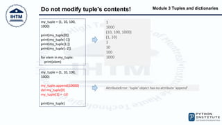Module 3 Tuples and dictionaries
Do not modify tuple's contents!
my_tuple = (1, 10, 100,
1000)
print(my_tuple[0])
print(my_tuple[-1])
print(my_tuple[1:])
print(my_tuple[:-2])
for elem in my_tuple:
print(elem)
1
1000
(10, 100, 1000)
(1, 10)
1
10
100
1000
my_tuple = (1, 10, 100,
1000)
my_tuple.append(10000)
del my_tuple[0]
my_tuple[1] = -10
print(my_tuple)
AttributeError: 'tuple' object has no attribute 'append'
 