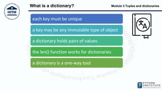 Module 3 Tuples and dictionaries
What is a dictionary?
each key must be unique
a key may be any immutable type of object
a dictionary holds pairs of values
the len() function works for dictionaries
a dictionary is a one-way tool
 