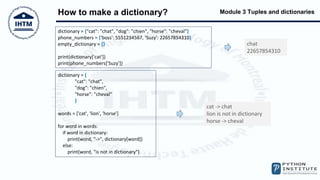 Module 3 Tuples and dictionaries
How to make a dictionary?
dictionary = {"cat": "chat", "dog": "chien", "horse": "cheval"}
phone_numbers = {'boss': 5551234567, 'Suzy': 22657854310}
empty_dictionary = {}
print(dictionary['cat'])
print(phone_numbers['Suzy'])
chat
22657854310
dictionary = {
"cat": "chat",
"dog": "chien",
"horse": "cheval"
}
words = ['cat', 'lion', 'horse']
for word in words:
if word in dictionary:
print(word, "->", dictionary[word])
else:
print(word, "is not in dictionary")
cat -> chat
lion is not in dictionary
horse -> cheval
 